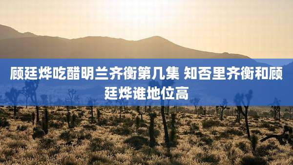 顾廷烨吃醋明兰齐衡第几集 知否里齐衡和顾廷烨谁地位高
