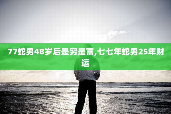 77蛇男48岁后是穷是富,七七年蛇男25年财运
