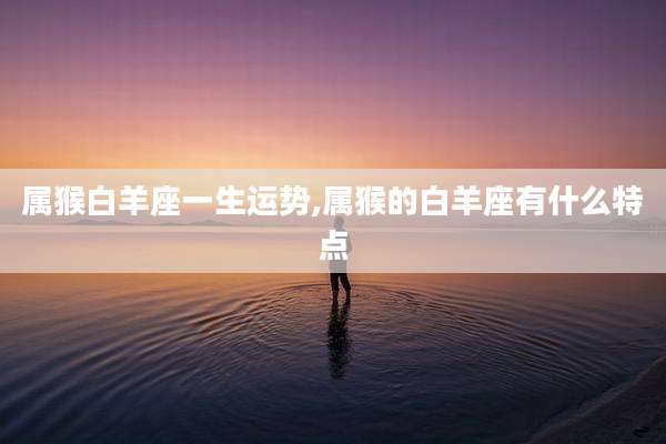 属猴白羊座一生运势,属猴的白羊座有什么特点