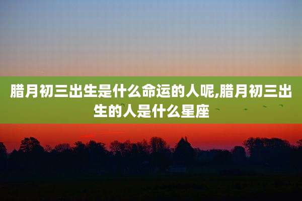 腊月初三出生是什么命运的人呢,腊月初三出生的人是什么星座