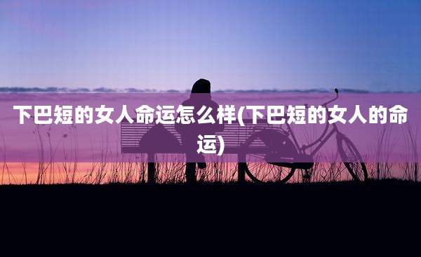 下巴短的女人命运怎么样(下巴短的女人的命运)
