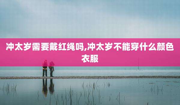 冲太岁需要戴红绳吗,冲太岁不能穿什么颜色衣服