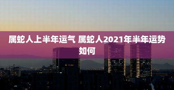 属蛇人上半年运气 属蛇人2021年半年运势如何