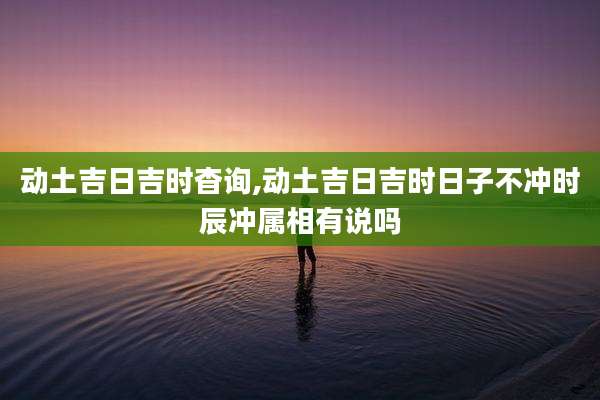动土吉日吉时杳询,动土吉日吉时日子不冲时辰冲属相有说吗