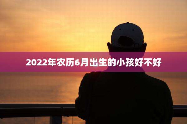 2022年农历6月出生的小孩好不好