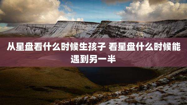 从星盘看什么时候生孩子 看星盘什么时候能遇到另一半
