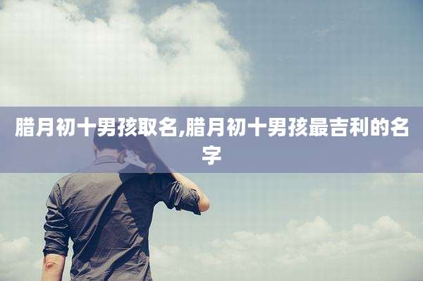 腊月初十男孩取名,腊月初十男孩最吉利的名字
