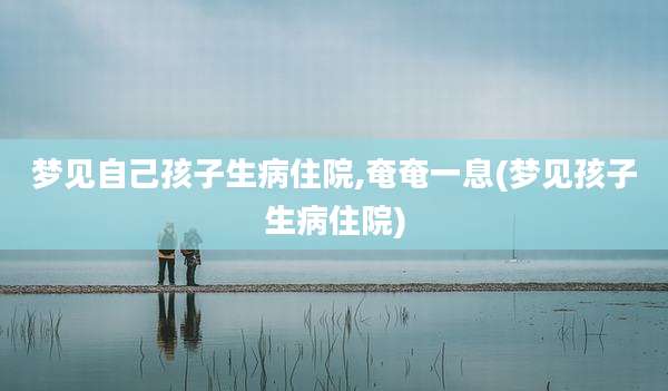 梦见自己孩子生病住院,奄奄一息(梦见孩子生病住院)