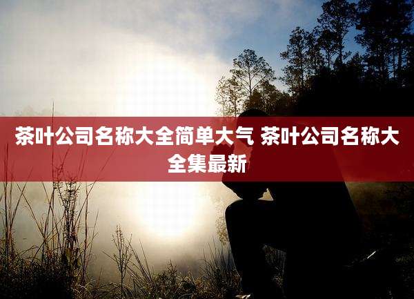 茶叶公司名称大全简单大气 茶叶公司名称大全集最新