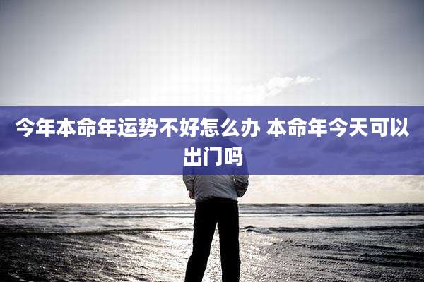今年本命年运势不好怎么办 本命年今天可以出门吗
