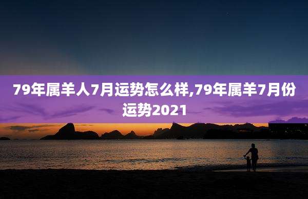 79年属羊人7月运势怎么样,79年属羊7月份运势2021
