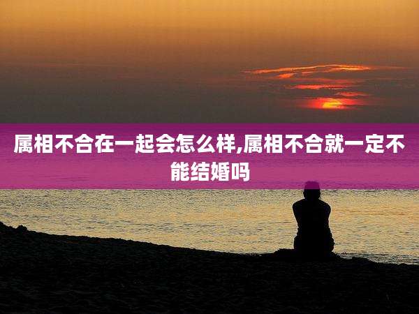 属相不合在一起会怎么样,属相不合就一定不能结婚吗