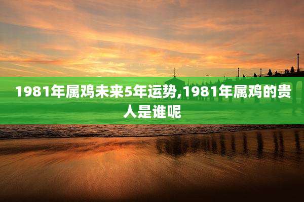1981年属鸡未来5年运势,1981年属鸡的贵人是谁呢