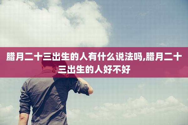腊月二十三出生的人有什么说法吗,腊月二十三出生的人好不好
