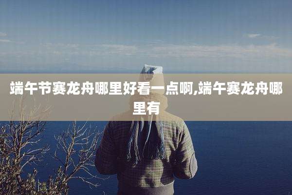 端午节赛龙舟哪里好看一点啊,端午赛龙舟哪里有