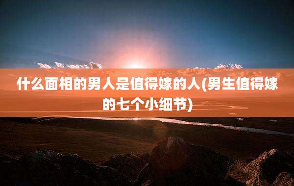 什么面相的男人是值得嫁的人(男生值得嫁的七个小细节)