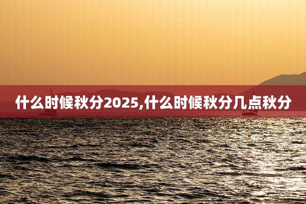 什么时候秋分2025,什么时候秋分几点秋分