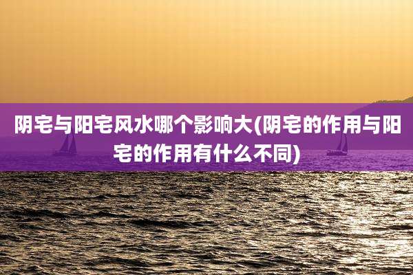 阴宅与阳宅风水哪个影响大(阴宅的作用与阳宅的作用有什么不同)