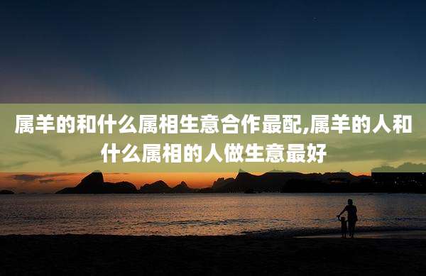 属羊的和什么属相生意合作最配,属羊的人和什么属相的人做生意最好