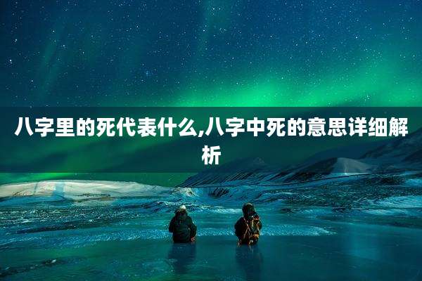 八字里的死代表什么,八字中死的意思详细解析