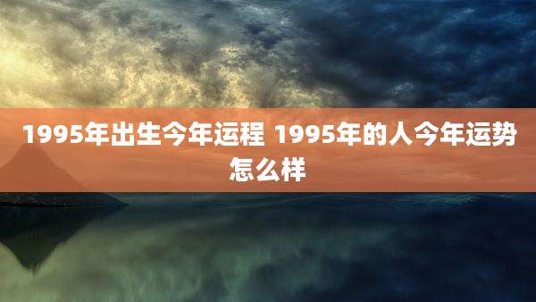 1995年出生今年运程 1995年的人今年运势怎么样
