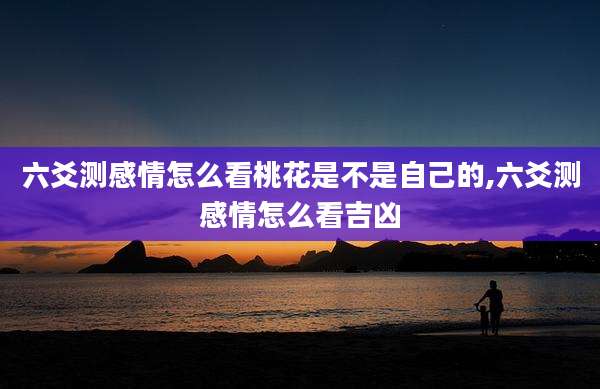 六爻测感情怎么看桃花是不是自己的,六爻测感情怎么看吉凶
