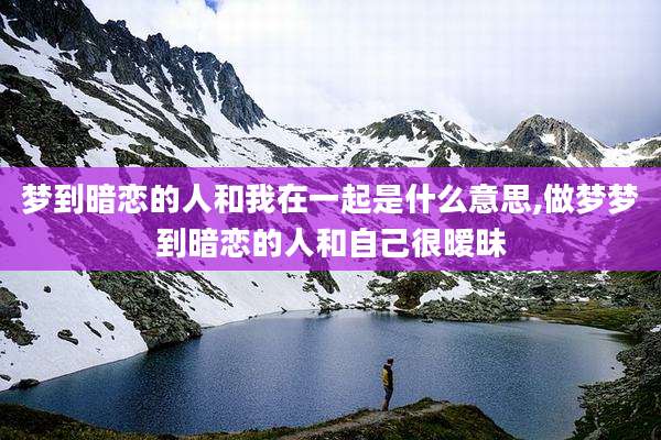 梦到暗恋的人和我在一起是什么意思,做梦梦到暗恋的人和自己很暧昧
