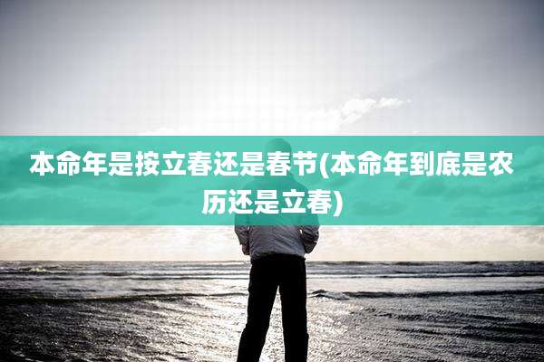 本命年是按立春还是春节(本命年到底是农历还是立春)