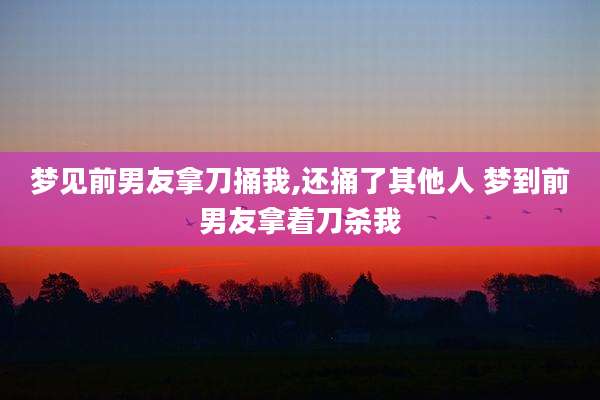 梦见前男友拿刀捅我,还捅了其他人 梦到前男友拿着刀杀我