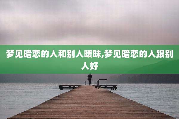 梦见暗恋的人和别人暧昧,梦见暗恋的人跟别人好