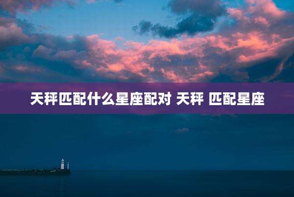 天秤匹配什么星座配对 天秤 匹配星座