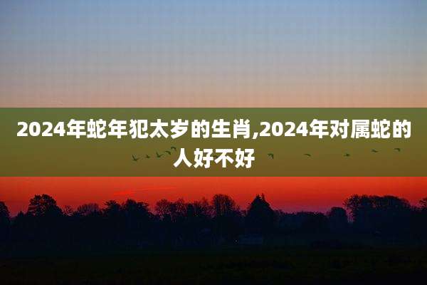 2024年蛇年犯太岁的生肖,2024年对属蛇的人好不好