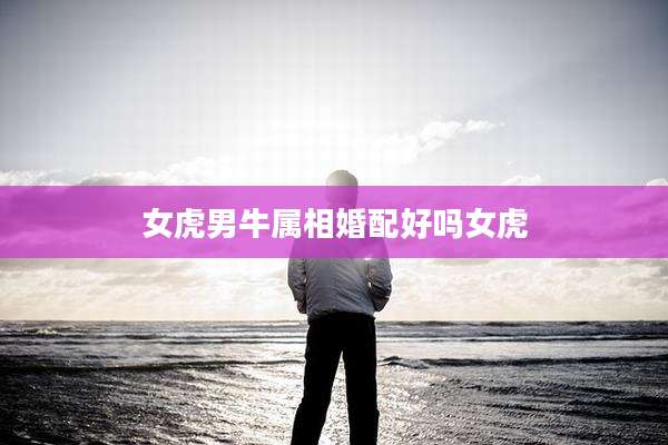 女虎男牛属相婚配好吗女虎