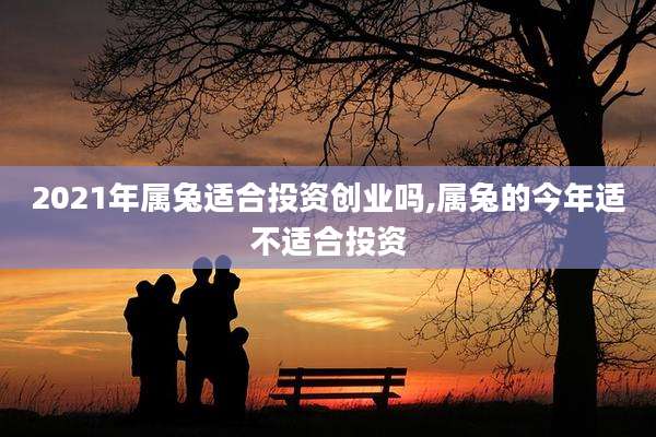 2021年属兔适合投资创业吗,属兔的今年适不适合投资