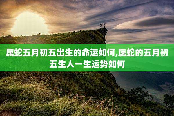 属蛇五月初五出生的命运如何,属蛇的五月初五生人一生运势如何