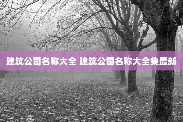 建筑公司名称大全 建筑公司名称大全集最新