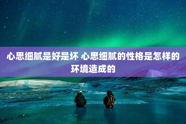 心思细腻是好是坏 心思细腻的性格是怎样的环境造成的