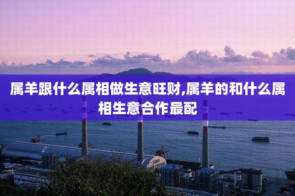 属羊跟什么属相做生意旺财,属羊的和什么属相生意合作最配