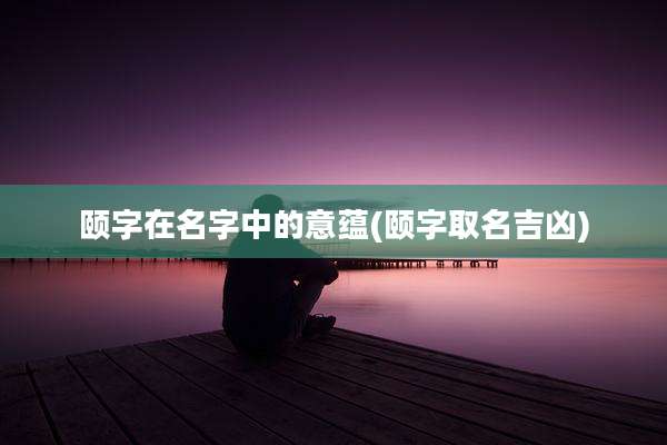 颐字在名字中的意蕴(颐字取名吉凶)