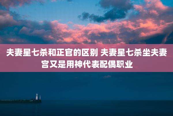 夫妻星七杀和正官的区别 夫妻星七杀坐夫妻宫又是用神代表配偶职业