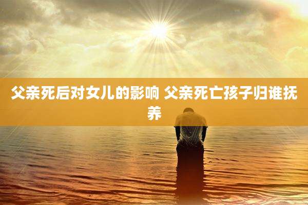 父亲死后对女儿的影响 父亲死亡孩子归谁抚养