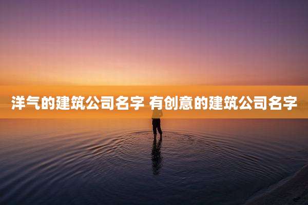 洋气的建筑公司名字 有创意的建筑公司名字