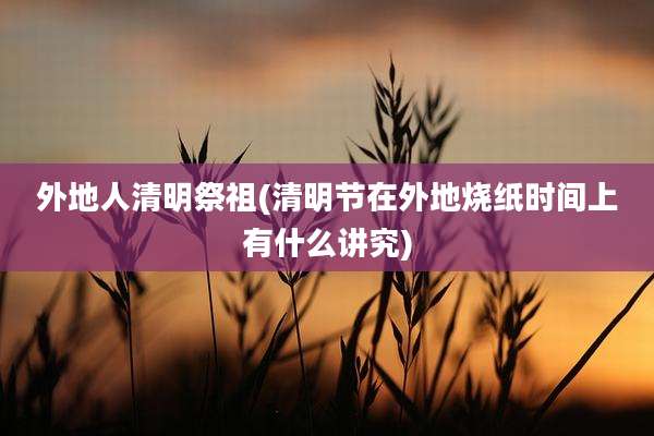 外地人清明祭祖(清明节在外地烧纸时间上有什么讲究)