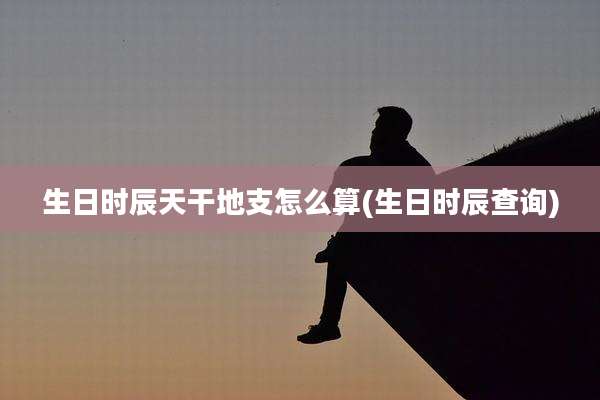 生日时辰天干地支怎么算(生日时辰查询)