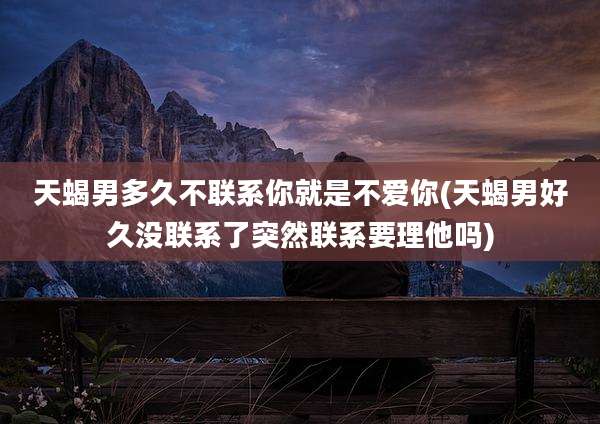 天蝎男多久不联系你就是不爱你(天蝎男好久没联系了突然联系要理他吗)