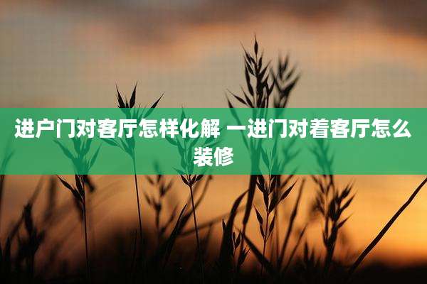 进户门对客厅怎样化解 一进门对着客厅怎么装修