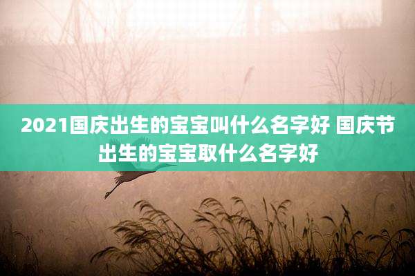 2021国庆出生的宝宝叫什么名字好 国庆节出生的宝宝取什么名字好