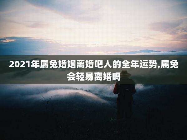 2021年属兔婚姻离婚吧人的全年运势,属兔会轻易离婚吗
