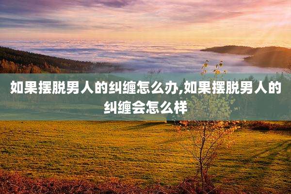 如果摆脱男人的纠缠怎么办,如果摆脱男人的纠缠会怎么样