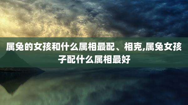 属兔的女孩和什么属相最配、相克,属兔女孩子配什么属相最好